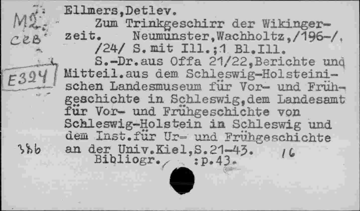 ﻿Ellmers,Detlev.
Zum Trinkgeschirr der Wikingerzeit. Neumunster,Wachholtz,/196-/, /24/ S. mit Ill.;1 Bl.Ill.
S.-Dr.aus Offa 21/22,Berichte unq Mitteil.aus dem Schleswig-Holsteinischen Landesmuseum für Vor- und Früh-

geschichte in Schleswig,dem Landesamt für Vor- und Frühgeschichte von
Schleswig-Holstein in Schleswig und dem Inst.fur Ur= und Frühgeschichte an der Univ.Kiel,S.21-45. /л
Bibliogr.jp.43. 1